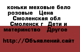 коньки меховые бело-розовые › Цена ­ 700 - Смоленская обл., Смоленск г. Дети и материнство » Другое   